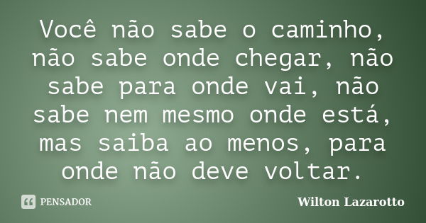 Você não sabe o caminho, não sabe onde chegar, não sabe para onde vai, não sabe nem mesmo onde está, mas saiba ao menos, para onde não deve voltar.... Frase de Wilton Lazarotto.