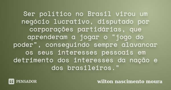 Ser político no Brasil virou um negócio lucrativo, disputado por corporações partidárias, que aprenderam a jogar o "jogo do poder", conseguindo sempre... Frase de Wilton Nascimento Moura.