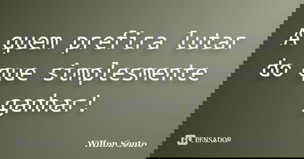 A quem prefira lutar do que simplesmente ganhar!... Frase de Wilton Souto.