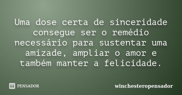 Uma dose certa de sinceridade consegue ser o remédio necessário para sustentar uma amizade, ampliar o amor e também manter a felicidade.... Frase de winchesteropensador.