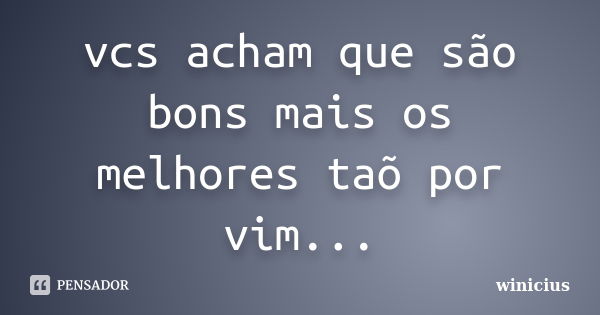 vcs acham que são bons mais os melhores taõ por vim...... Frase de winicius.