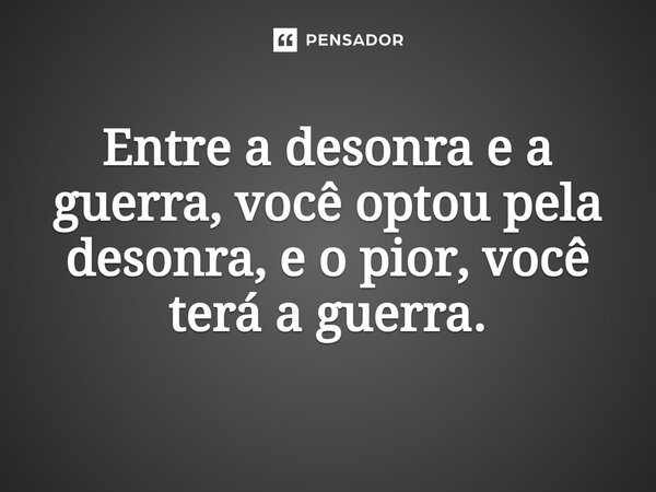 Entre a desonra e a guerra, você optou pela desonra, e o pior, você terá a guerra.