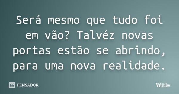 Será mesmo que tudo foi em vão? Talvéz novas portas estão se abrindo, para uma nova realidade.... Frase de Witle.