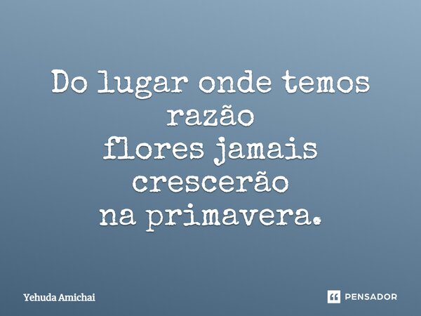 Do lugar onde temos razão flores jamais crescerão na primavera.... Frase de Yehuda Amichai.