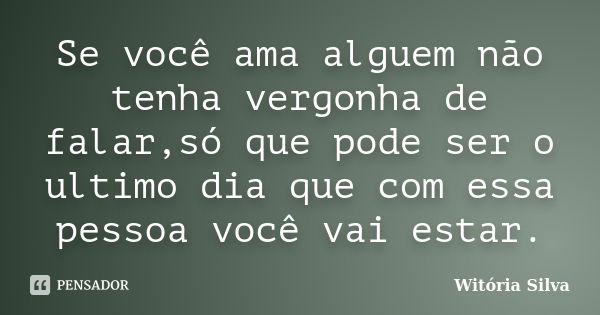 Se você ama alguem não tenha vergonha de falar,só que pode ser o ultimo dia que com essa pessoa você vai estar.... Frase de Witória Silva.