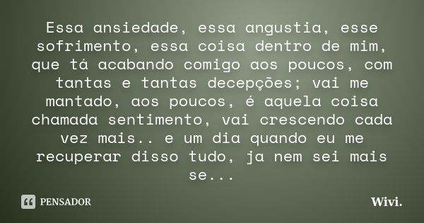 Essa ansiedade, essa angustia, esse sofrimento, essa coisa dentro de mim, que tá acabando comigo aos poucos, com tantas e tantas decepções; vai me mantado, aos ... Frase de Wivi..