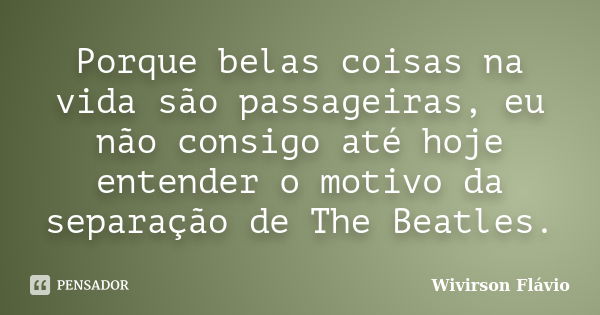 Porque belas coisas na vida são passageiras, eu não consigo até hoje entender o motivo da separação de The Beatles.... Frase de Wivirson Flávio.