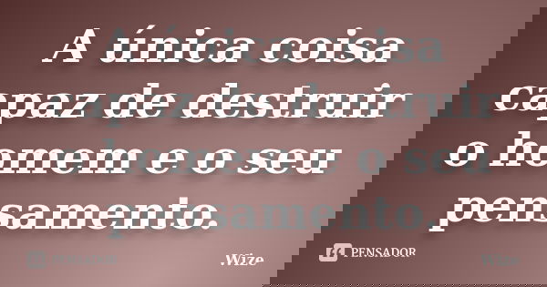 A única coisa capaz de destruir o homem e o seu pensamento.... Frase de Wize.