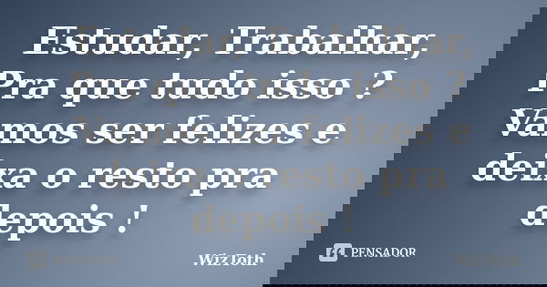 Estudar, Trabalhar, Pra que tudo isso ? Vamos ser felizes e deixa o resto pra depois !... Frase de WizToth.