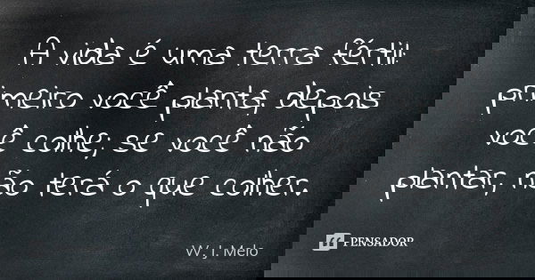 A vida é uma terra fértil: primeiro você planta, depois você colhe; se você não plantar, não terá o que colher.... Frase de W. J. Melo.