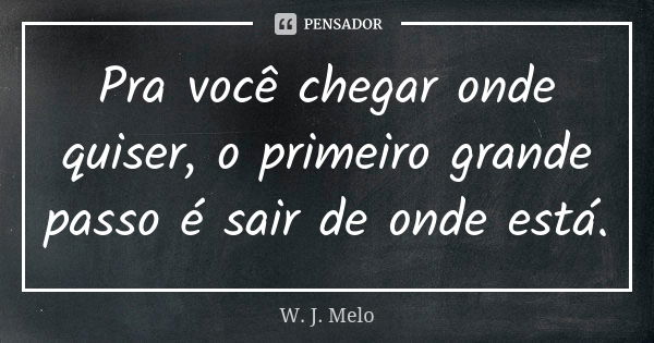 Pra você chegar onde quiser, o primeiro grande passo é sair de onde está.... Frase de W. J. Melo.