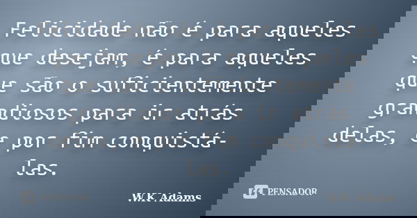 Felicidade não é para aqueles que desejam, é para aqueles que são o suficientemente grandiosos para ir atrás delas, e por fim conquistá-las.... Frase de W.K Adams.