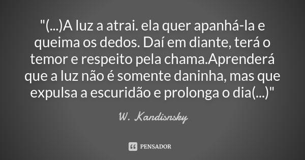 "(...)A luz a atrai. ela quer apanhá-la e queima os dedos. Daí em diante, terá o temor e respeito pela chama.Aprenderá que a luz não é somente daninha, mas... Frase de W. Kandisnsky.