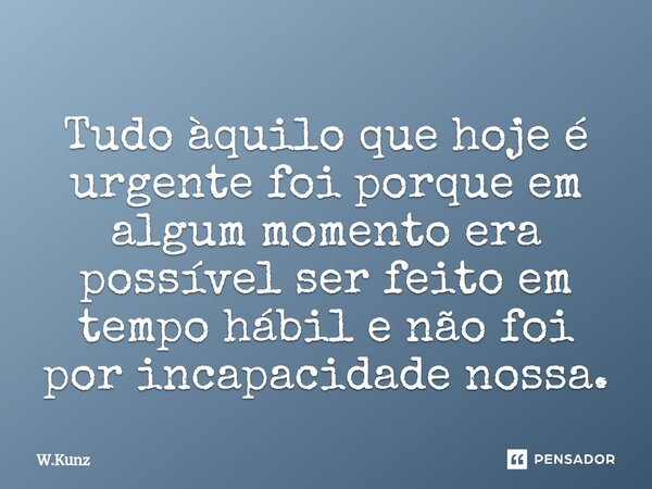 ⁠Tudo àquilo que hoje é urgente foi porque em algum momento era possível ser feito em tempo hábil e não foi por incapacidade nossa.... Frase de W.Kunz.