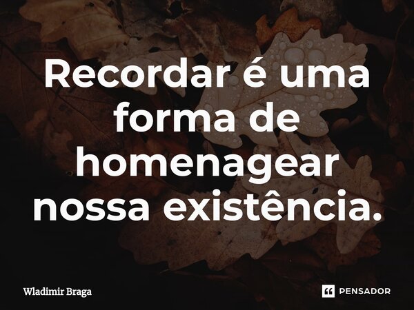 ⁠Recordar é uma forma de homenagear nossa existência.... Frase de Wladimir Braga.