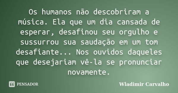 Os humanos não descobriram a música. Ela que um dia cansada de esperar, desafinou seu orgulho e sussurrou sua saudação em um tom desafiante... Nos ouvidos daque... Frase de Wladimir Carvalho.