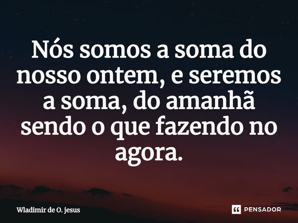 ⁠Nós somos a soma do nosso ontem, e seremos a soma, do amanhã sendo o que fazendo no agora.... Frase de Wladimir de O. jesus.