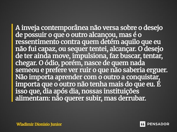 A inveja contemporânea não versa sobre o desejo de possuir o que o outro alcançou, mas é o ressentimento contra quem detém aquilo que eu não fui capaz, ou sequ... Frase de Wladimir Dionisio Junior.