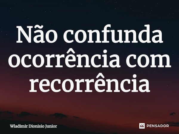 ⁠Não confunda ocorrência com recorrência... Frase de Wladimir Dionisio Junior.
