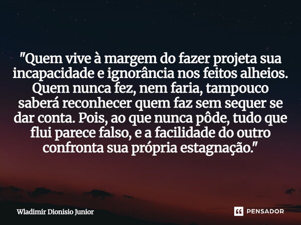 "Quem vive à margem do fazer projeta sua incapacidade e ignorância nos feitos alheios. Quem nunca fez, nem faria, tampouco saberá reconhecer quem faz sem s... Frase de Wladimir Dionisio Junior.