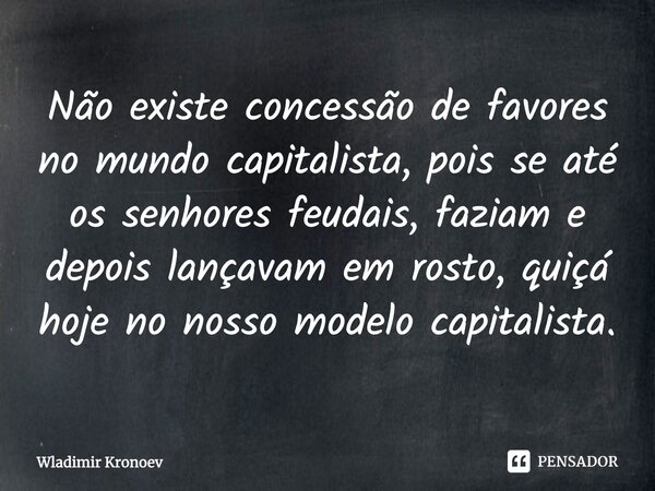 Não existe concessão de favores no mundo capitalista, pois se até os senhores feudais, faziam e depois lançavam em rosto, quiçá hoje no nosso modelo capitalista... Frase de Wladimir Kronoev.
