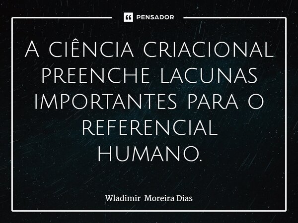 ⁠A ciência criacional preenche lacunas importantes para o referencial humano.... Frase de Wladimir Moreira Dias.