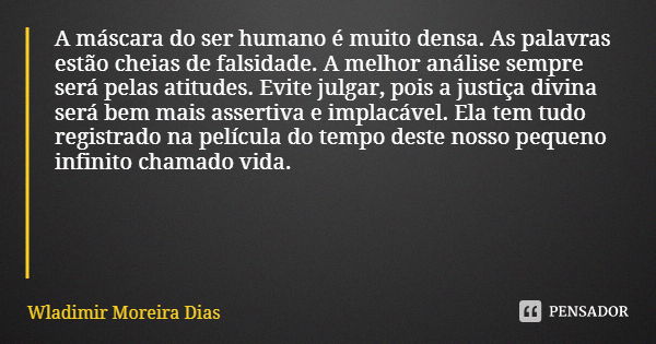 A máscara do ser humano é muito densa. As palavras estão cheias de falsidade. A melhor análise sempre será pelas atitudes. Evite julgar, pois a justiça divina s... Frase de Wladimir Moreira Dias.