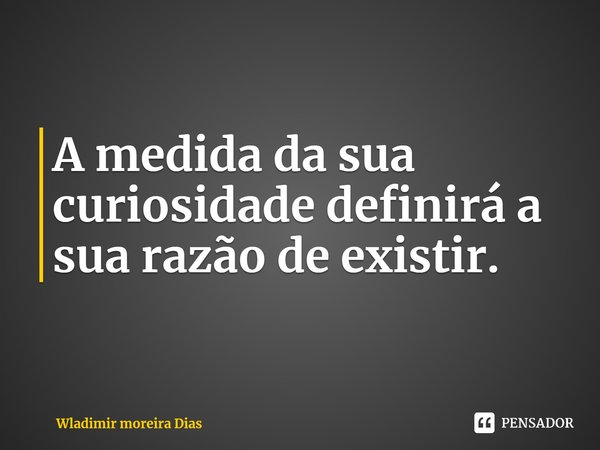 A medida da sua curiosidade definirá a sua razão de existir.... Frase de Wladimir moreira Dias.