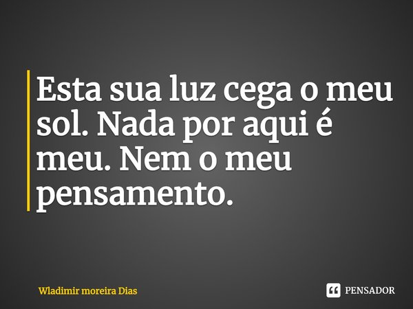 Esta sua luz cega o meu sol. Nada por aqui é meu. Nem o meu pensamento.... Frase de Wladimir moreira Dias.