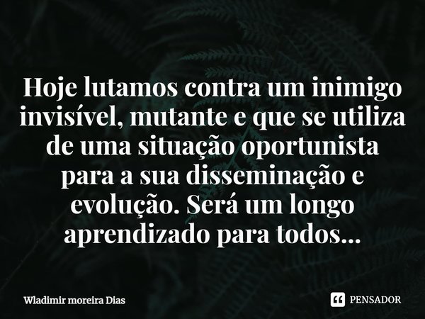 Hoje lutamos contra um inimigo invisível, mutante e que se utiliza de uma situação oportunista para a sua disseminação e evolução. Será um longo aprendizado par... Frase de Wladimir moreira Dias.
