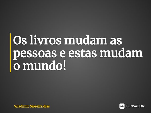 Os livros mudam as pessoas e estas mudam o mundo!... Frase de Wladimir moreira Dias.