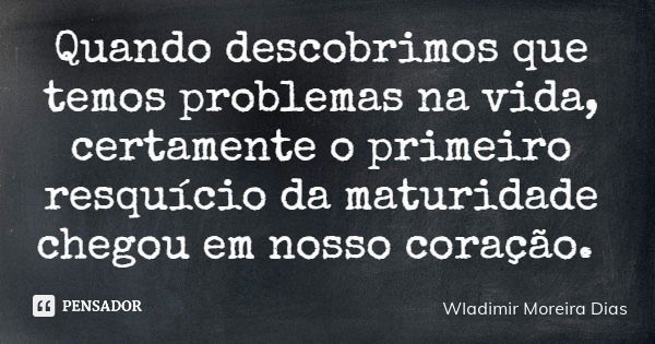 Quando descobrimos que temos problemas na vida, certamente o primeiro resquício da maturidade chegou em nosso coração.... Frase de Wladimir Moreira Dias.