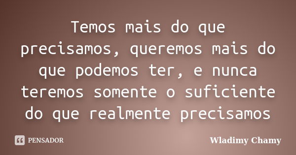 Temos mais do que precisamos, queremos mais do que podemos ter, e nunca teremos somente o suficiente do que realmente precisamos... Frase de Wladimy Chamy.