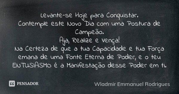 Levante-se Hoje para Conquistar. Contemple este Novo Dia com uma Postura de Campeão. Aja, Realize e Vença! Na Certeza de que a tua Capacidade e tua Força emana ... Frase de Wladmir Emmanuel Rodrigues.