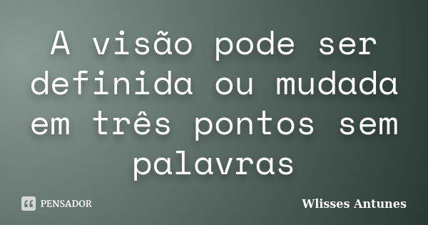 A visão pode ser definida ou mudada em três pontos sem palavras... Frase de Wlisses Antunes.