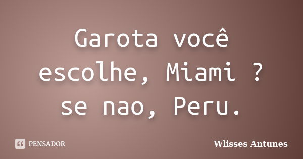 Garota você escolhe, Miami ? se nao, Peru.... Frase de Wlisses Antunes.