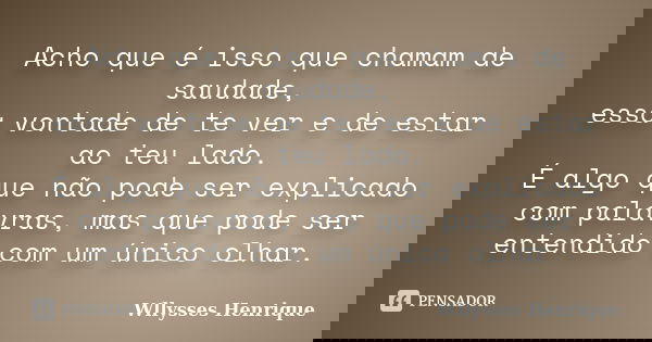 Acho que é isso que chamam de saudade, essa vontade de te ver e de estar ao teu lado. É algo que não pode ser explicado com palavras, mas que pode ser entendido... Frase de Wllysses Henrique.