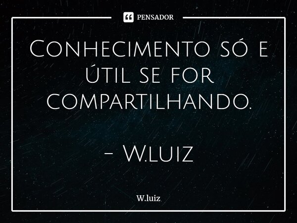 ⁠Conhecimento só e útil se for compartilhando. - W.luiz... Frase de W.luiz.
