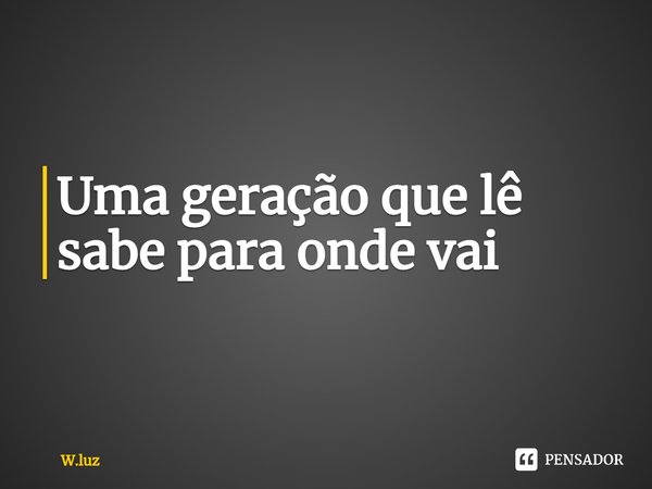 ⁠Uma geração que lê sabe para onde vai.... Frase de W.luz.