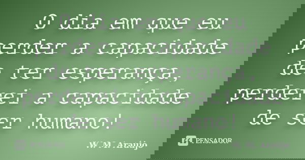 O dia em que eu perder a capacidade de ter esperança, perderei a capacidade de ser humano!... Frase de W. M. Araújo.