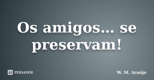 Os amigos… se preservam!... Frase de W. M. Araújo.