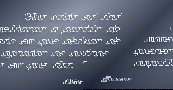 "Sua vida só irá melhorar a partir do momento em que deixar de querer agradar os outros naquilo em que faz."... Frase de W.Martin.