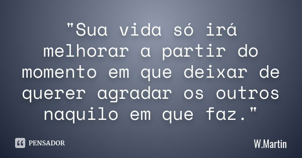 "Sua vida só irá melhorar a partir do momento em que deixar de querer agradar os outros naquilo em que faz."... Frase de W.Martin.