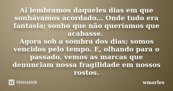 Aí lembramos daqueles dias em que sonhávamos acordado... Onde tudo era fantasia; sonho que não queríamos que acabasse. Agora sob a sombra dos dias; somos vencid... Frase de wmarles.