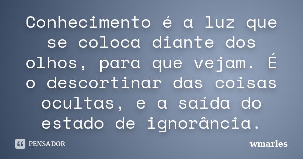 Conhecimento é a luz que se coloca diante dos olhos, para que vejam. É o descortinar das coisas ocultas, e a saída do estado de ignorância.... Frase de wmarles.