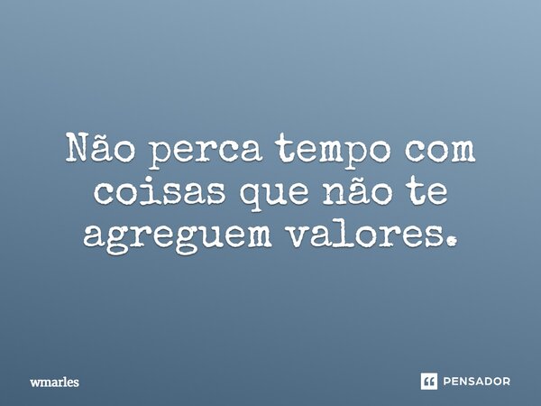 Não perca tempo com coisas que não te agreguem valores.... Frase de wmarles.