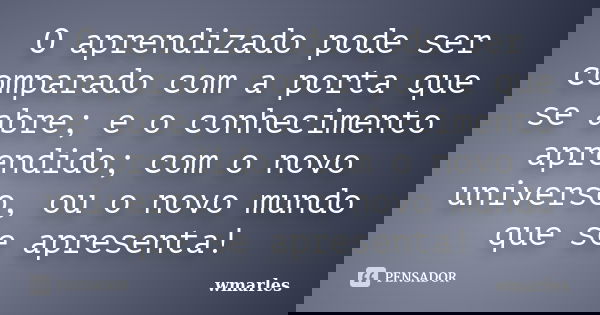 O aprendizado pode ser comparado com a porta que se abre; e o conhecimento aprendido; com o novo universo, ou o novo mundo que se apresenta!... Frase de wmarles.