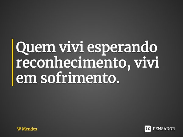 ⁠Quem vivi esperando reconhecimento, vivi em sofrimento.... Frase de W Mendes.