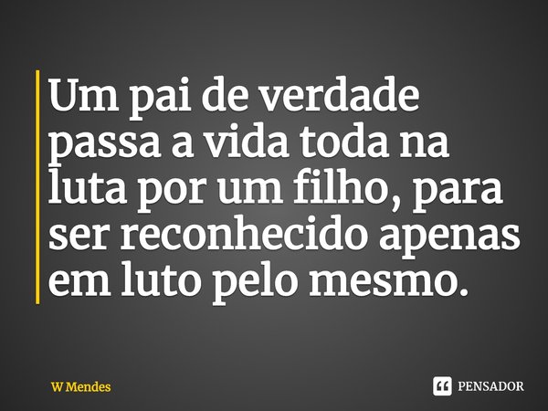 Um pai de verdade passa a vida toda na luta po⁠r um filho, para ser reconhecido apenas em luto pelo mesmo.... Frase de W Mendes.