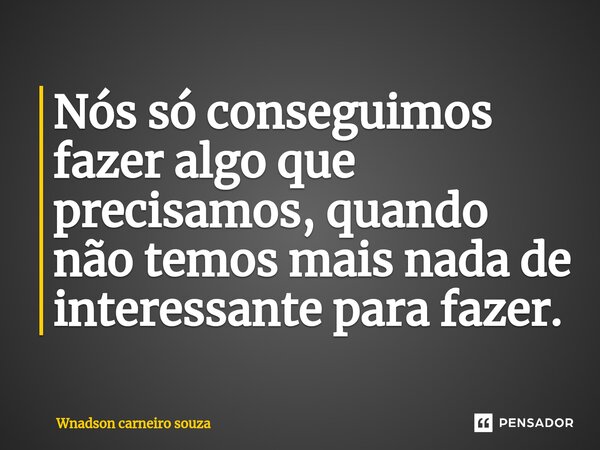 ⁠Nós só conseguimos fazer algo que precisamos, quando não temos mais nada de interessante para fazer.... Frase de Wnadson carneiro souza.